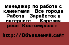 менеджер по работе с клиентами - Все города Работа » Заработок в интернете   . Карелия респ.,Костомукша г.